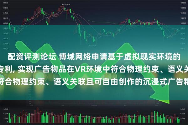 配资评测论坛 博域网络申请基于虚拟现实环境的沉浸式广告交互方法专利, 实现广告物品在VR环境中符合物理约束、语义关联且可自由创作的沉浸式广告精准投放
