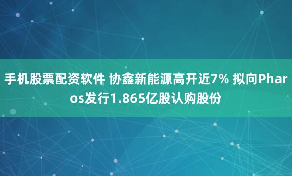 手机股票配资软件 协鑫新能源高开近7% 拟向Pharos发行1.865亿股认购股份
