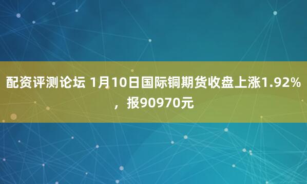 配资评测论坛 1月10日国际铜期货收盘上涨1.92%，报90970元