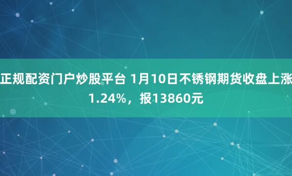 正规配资门户炒股平台 1月10日不锈钢期货收盘上涨1.24%，报13860元