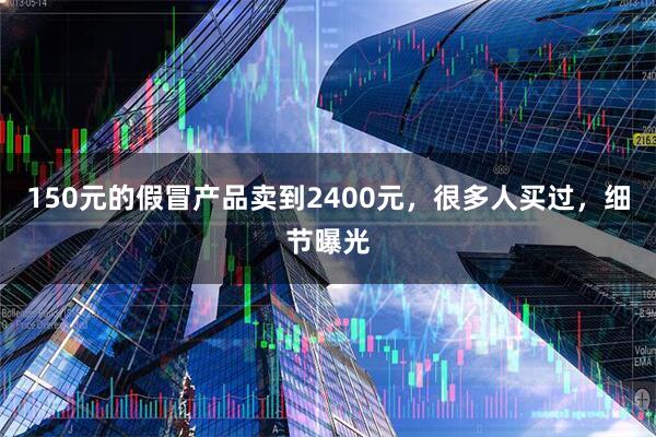 150元的假冒产品卖到2400元，很多人买过，细节曝光