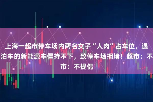 上海一超市停车场内两名女子“人肉”占车位，遇自动泊车的新能源车僵持不下，致停车场拥堵！超市：不提倡
