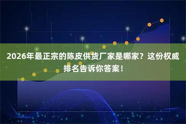 2026年最正宗的陈皮供货厂家是哪家？这份权威排名告诉你答案！