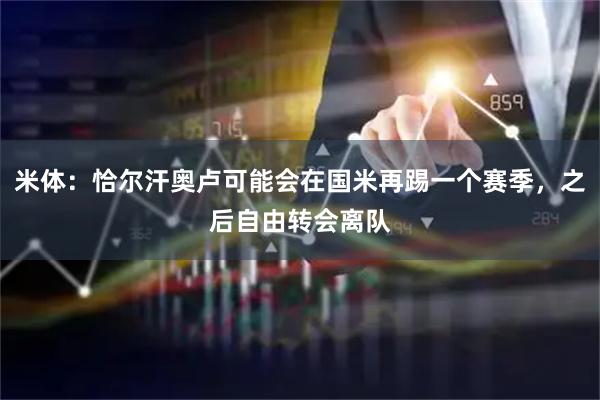 米体：恰尔汗奥卢可能会在国米再踢一个赛季，之后自由转会离队